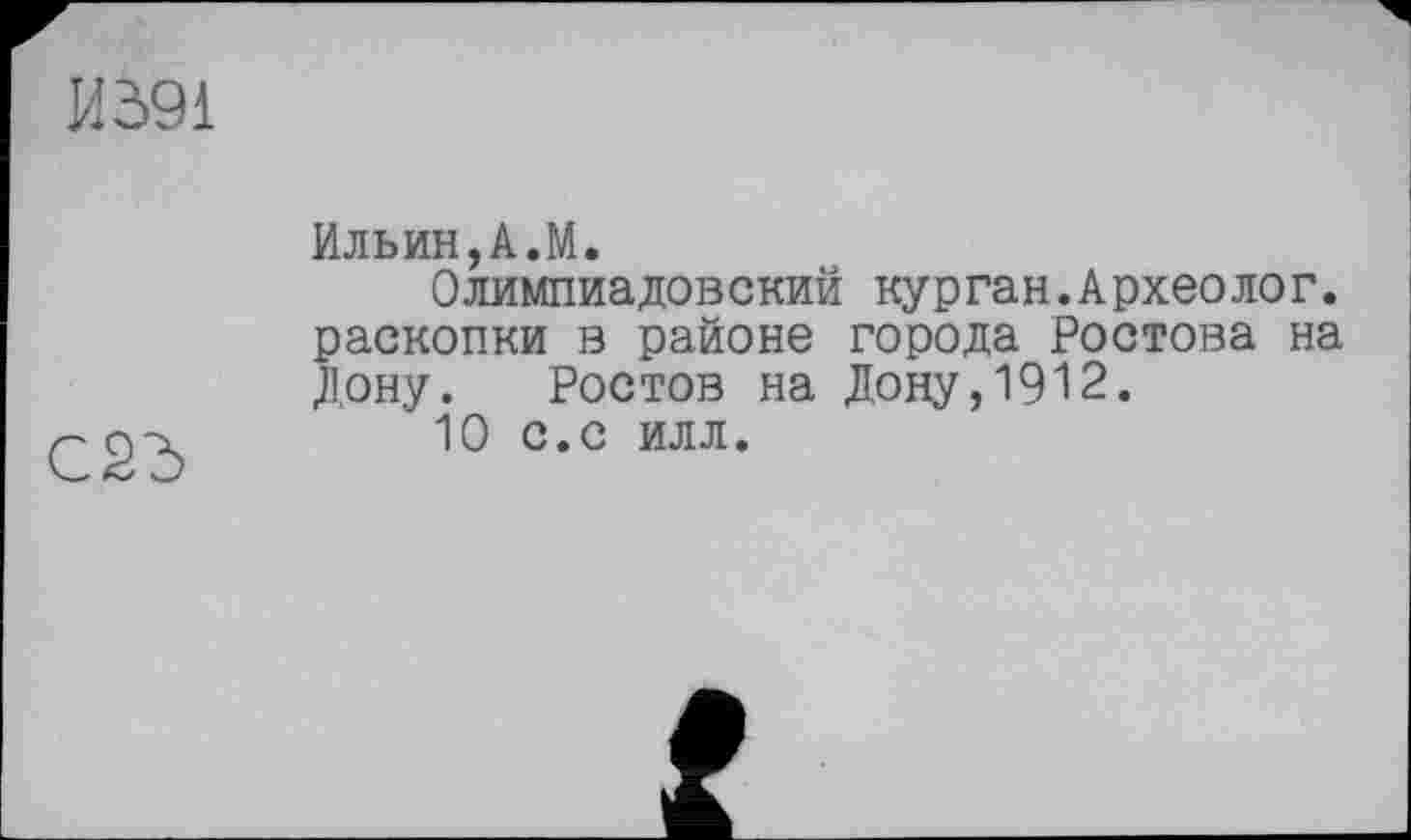 ﻿И591
CSd
Ильин,A.M.
Олимпиадовский курган.Археолог, раскопки в районе города Ростова на Дону. Ростов на Дону,1912.
10 с.с илл.